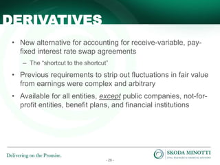 - 26 -
• New alternative for accounting for receive-variable, pay-
fixed interest rate swap agreements
– The “shortcut to the shortcut”
• Previous requirements to strip out fluctuations in fair value
from earnings were complex and arbitrary
• Available for all entities, except public companies, not-for-
profit entities, benefit plans, and financial institutions
DERIVATIVES
 