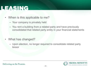 - 29 -
• When is this applicable to me?
– Your company is privately held
– You rent a building from a related party and have previously
consolidated that related party entity in your financial statements
• What has changed?
– Upon election, no longer required to consolidate related party
lessor
LEASING
 