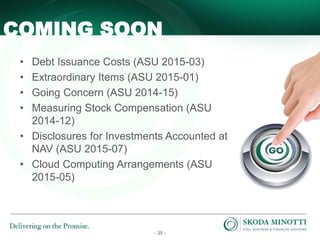- 35 -
• Debt Issuance Costs (ASU 2015-03)
• Extraordinary Items (ASU 2015-01)
• Going Concern (ASU 2014-15)
• Measuring Stock Compensation (ASU
2014-12)
• Disclosures for Investments Accounted at
NAV (ASU 2015-07)
• Cloud Computing Arrangements (ASU
2015-05)
COMING SOON
 