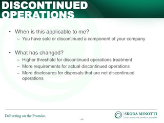 - 4 -
• When is this applicable to me?
– You have sold or discontinued a component of your company
• What has changed?
– Higher threshold for discontinued operations treatment
– More requirements for actual discontinued operations
– More disclosures for disposals that are not discontinued
operations
DISCONTINUED
OPERATIONS
 