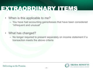 - 41 -
• When is this applicable to me?
– You have had accounting gains/losses that have been considered
“infrequent and unusual”
• What has changed?
– No longer required to present separately on income statement if a
transaction meets the above criteria
EXTRAORDINARY ITEMS
 