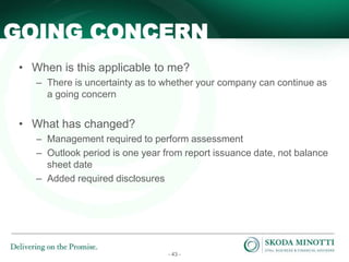- 43 -
• When is this applicable to me?
– There is uncertainty as to whether your company can continue as
a going concern
• What has changed?
– Management required to perform assessment
– Outlook period is one year from report issuance date, not balance
sheet date
– Added required disclosures
GOING CONCERN
 