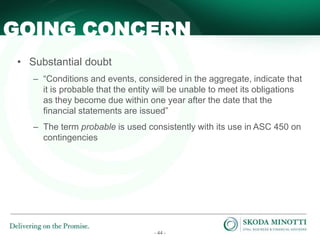 - 44 -
• Substantial doubt
– “Conditions and events, considered in the aggregate, indicate that
it is probable that the entity will be unable to meet its obligations
as they become due within one year after the date that the
financial statements are issued”
– The term probable is used consistently with its use in ASC 450 on
contingencies
GOING CONCERN
 