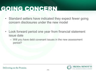 - 46 -
• Standard setters have indicated they expect fewer going
concern disclosures under the new model
• Look forward period one year from financial statement
issue date
– Will you have debt covenant issues in the new assessment
period?
GOING CONCERN
 