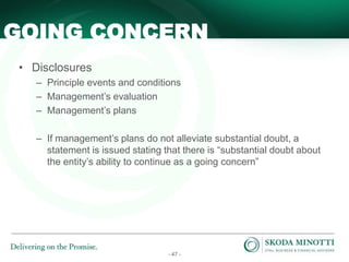 - 47 -
• Disclosures
– Principle events and conditions
– Management’s evaluation
– Management’s plans
– If management’s plans do not alleviate substantial doubt, a
statement is issued stating that there is “substantial doubt about
the entity’s ability to continue as a going concern”
GOING CONCERN
 