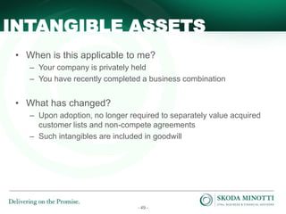- 49 -
• When is this applicable to me?
– Your company is privately held
– You have recently completed a business combination
• What has changed?
– Upon adoption, no longer required to separately value acquired
customer lists and non-compete agreements
– Such intangibles are included in goodwill
INTANGIBLE ASSETS
 