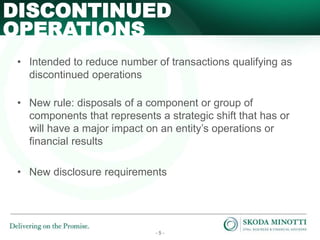 - 5 -
• Intended to reduce number of transactions qualifying as
discontinued operations
• New rule: disposals of a component or group of
components that represents a strategic shift that has or
will have a major impact on an entity’s operations or
financial results
• New disclosure requirements
DISCONTINUED
OPERATIONS
 