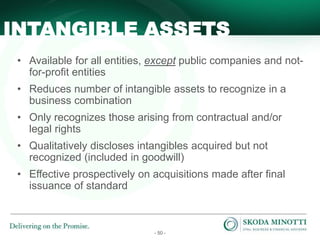 - 50 -
• Available for all entities, except public companies and not-
for-profit entities
• Reduces number of intangible assets to recognize in a
business combination
• Only recognizes those arising from contractual and/or
legal rights
• Qualitatively discloses intangibles acquired but not
recognized (included in goodwill)
• Effective prospectively on acquisitions made after final
issuance of standard
INTANGIBLE ASSETS
 