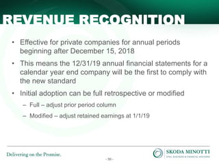 - 56 -
• Effective for private companies for annual periods
beginning after December 15, 2018
• This means the 12/31/19 annual financial statements for a
calendar year end company will be the first to comply with
the new standard
• Initial adoption can be full retrospective or modified
– Full – adjust prior period column
– Modified – adjust retained earnings at 1/1/19
REVENUE RECOGNITION
 