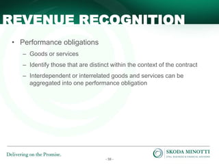 - 58 -
• Performance obligations
– Goods or services
– Identify those that are distinct within the context of the contract
– Interdependent or interrelated goods and services can be
aggregated into one performance obligation
REVENUE RECOGNITION
 
