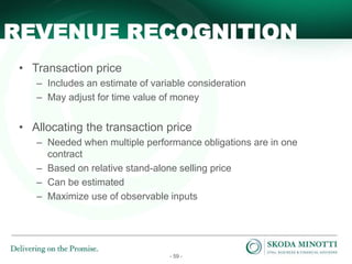 - 59 -
• Transaction price
– Includes an estimate of variable consideration
– May adjust for time value of money
• Allocating the transaction price
– Needed when multiple performance obligations are in one
contract
– Based on relative stand-alone selling price
– Can be estimated
– Maximize use of observable inputs
REVENUE RECOGNITION
 