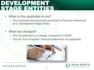 - 8 -
• When is this applicable to me?
– Your company has previously presented its financial statements
as a “Development Stage Entity”
• What has changed?
– This classification is no longer recognized in GAAP
– The old “from inception” financial statements not applicable
DEVELOPMENT
STAGE ENTITIES
 