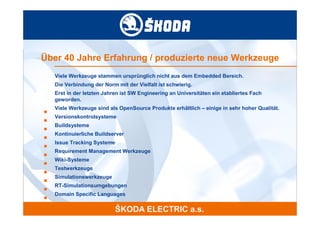 Über 40 Jahre Erfahrung / produzierte neue Werkzeuge
    Viele Werkzeuge stammen ursprünglich nicht aus dem Embedded Bereich.
    Die Verbindung der Norm mit der Vielfalt ist schwierig.
    Erst in der letzten Jahren ist SW Engineering an Universitäten ein etabliertes Fach
    geworden.
    Viele Werkzeuge sind als OpenSource Produkte erhältlich – einige in sehr hoher Qualität.
■
    Versionskontrolsysteme
■
    Buildsysteme
■
    Kontinuierliche Buildserver
■
    Issue Tracking Systeme
■
    Requirement Management Werkzeuge
■
    Wiki-Systeme
■
    Testwerkzeuge
■
    Simulationswerkzeuge
■
    RT-Simulationsumgebungen
■
    Domain Specific Languages
■
 
