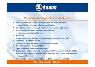Versionkontrolsysteme - Geschichte
■   SCCS (Source Code Control Systems) – Marc Rochkind, Bell Labs
    – Anfang 70. Jahre (Konzept – Dateienabschliessen)
■   RCS (Revision Control System) – Walter F. Tichy – Anfang 80. Jahre
■   CVS (Concurrent Version System) – Brian Berliner
    – 1989 (zentralisiert Klient / Server)
■   ClearCase
    – ursprünglich Atria Software 1992, später auch Rational, ab 2003 IBM
■   TeamWare – Sun Microsystems
    – Anfang 90. Jahre (verteiltes System, atomic commits)
■   Visual SourceSafe – Microsoft 1995
■   Team Foundation Server – Microsoft 2006
■   Subversion – SVN (zentralisiert) – als Ersatz für CVS entwickelt – CollabNet 2000
■   Mercurial – HG (verteilt) – inspiriert durch Monotone (SHA-1 2003) und TeamWare
    – Selenic 2005
■
    Git (verteilt) – inspiriert durch BitKeeper (2002) – Linus Torvalds 2005
 