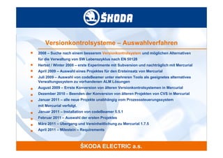 Versionkontrolsysteme – Auswahlverfahren
■   2008 – Suche nach einem besserem Versionkontrolsystem und möglichen Alternativen
    für die Verwaltung von SW Lebenszyklus nach EN 50128
■   Herbst / Winter 2008 – erste Experimente mit Subversion und nachträglich mit Mercurial
■   April 2009 – Auswahl eines Projektes für den Ersteinsatz von Mercurial
■   Juli 2009 – Auswahl von codeBeamer unter mehreren Tools als geeignetes alternatives
    Verwaltungssystem zu vorhandenen ALM Lösungen
■   August 2009 – Errste Konversion von älteren Versionkontrolsystemen in Mercurial
■   Dezember 2010 – Beenden der Konversion von älteren Projekten von CVS in Mercurial
■   Januar 2011 – alle neue Projekte unabhängig vom Prozesssteuerungssystem
    mit Mercurial verfolgt.
■   Januar 2011 – Installation von codeBeamer 5.5.1
■   Februar 2011 – Auswahl der ersten Projektes
■   März 2011 – Übergang und Vereinheitlichung zu Mercurial 1.7.5
■   April 2011 – Milestein – Requirements
 