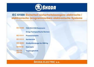 IEC 61508 Sicherheit sicherheitsbezogene elektrische /
elektronische /programmierbare elektronische Systeme


   IEC 61508   ČSN EN 61508 Basisnorm

               Einige Fachspezifische Normen:

   IEC 61511   Prozessindustrie

   IEC 61513   Kerntechnik

   ISO 26262   Straßenfahrzeuge bis 3500 kg

   EN 50128    Eisenbahn

   DO 178      Flugzeugtechnik
   (ED-12)
 