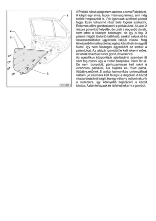 APraktik hátsó ajtaja nem azonos a sima Fabiáéval.
A kárpit egy sima, lapos műanyag lemez, ami még
befelé horpasztott is. 7db igencsak szidható patent
fogja. Ezek túlnyomó részt bele fognak szakadni,
Érdemes előre gondoskodni a pótlásukról. A Lada 2
részes patent jó helyette, de csak a nagyobb darab,
nem lehet a közepét beledugni, de igy is fog. 3
patent mögött távtartó található, ezeket rakjuk el és
összeszereléskor ugyanoda rakjuk vissza. Meg
lehet próbálni alányúlni az egész kárpitnak és együtt
húzni, igy nem feszegeti egyenként az ember a
patentokat. Az ajtózár gombját le kell tekerni előre.
Az ablaktekerővel nincs gond, mivel nincs.
Az specifikus központizár ajánlásával szemben itt
nem fog menni úgy a motor beépitése. Nem fér el.
De nem bonyolult, párhuzamosan kell rakni a
vizszintes pálcával, kis hajlitás és rövid pálca.
Ajtóátvezetőnek S alakú harmonikás univerzálisat
raktam, jó szorosra kell faragni a dugókat. A kárpit
visszarakásánál segit, ha egy vékony csövet rakunk
a rudazatra, igy könnyebb bejátszani a kárpit
lukába.Aztán lehúzzuk és rá lehet tekerni a gombot.
 