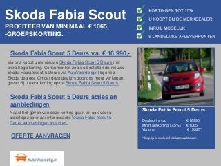 Skoda Fabia Scout
PROFITEER VAN MINIMAAL € 1065,
-GROEPSKORTING.
Skoda Fabia Scout 5 Deurs v.a. € 16.990,-
Via ons koopt u uw nieuwe Skoda Fabia Scout 5 Deurs met
extra hoge korting. Consumenten zoals u bestellen de nieuwe
Skoda Fabia Scout 5 Deurs via AutoVoordelig.nl bij onze
Skoda dealers. Omdat deze dealers door ons meer verkopen,
geven zij u extra korting op de Skoda Fabia Scout 5 Deurs.
Skoda Fabia Scout 5 Deurs acties en
aanbiedingen
Naast het geven van deze korting gaan wij ook voor u
actief op zoek naar interessante Skoda Fabia Scout 5
Deurs aanbiedingen en acties.
Skoda Fabia Scout 5 Deurs
Dealerprijs v.a. € 16990
Minimale korting (7,5%) € 1065
Via ons € 15925*
* De prijs is exclusief rijklaarmaakkosten.OFERTE AANVRAGEN
 