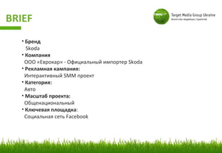 BRIEF
   • Бренд
     Skoda
   • Компания
    ООО «Еврокар» - Официальный импортер Skoda
   • Рекламная кампания:
    Интерактивный SMM проект
   • Категория:
    Авто
   • Масштаб проекта:
    Общенациональный
   • Ключевая площадка:
    Социальная сеть Facebook
 