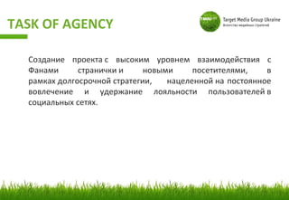 TASK OF AGENCY

  Создание проекта с высоким уровнем взаимодействия с
  Фанами      странички и     новыми     посетителями,    в
  рамках долгосрочной стратегии,   нацеленной на постоянное
  вовлечение и удержание лояльности пользователей в
  социальных сетях.
 