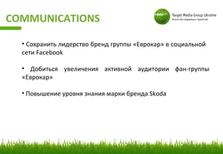 COMMUNICATIONS

  • Cохранить лидерство бренд группы «Еврокар» в социальной
  сети Facebook

  • Добиться увеличения активной аудитории фан-группы
  «Еврокар»

  • Повышение уровня знания марки бренда Skoda
 