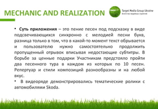 MECHANIC AND REALIZATION
  • Суть приложения – это пение песен под подсказку в виде
  подсвечивающихся синхронно с мелодией песни букв,
  разница только в том, что в какой-то момент текст обрывается
  и пользователю нужно самостоятельно продолжить
  пропущенный отрывок вписывая недостающие субтитры. В
  борьбе за ценные подарки Участникам предстояло пройти
  два песенного тура в каждом из которых по 10 песен.
  Репертуар и стили композиций разнообразны и на любой
  вкус.
  • В видеоряде демонстрировались тематические ролики с
  автомобилями Skoda.
 