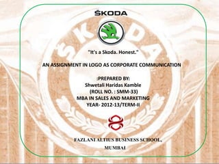 "It's a Skoda. Honest."

AN ASSIGNMENT IN LOGO AS CORPORATE COMMUNICATION

                  :PREPARED BY:
             Shwetali Haridas Kamble
               (ROLL NO. : SMM-33)
           MBA IN SALES AND MARKETING
              YEAR- 2012-13/TERM-II




          FAZLANI ALTIUS BUSINESS SCHOOL,
                      MUMBAI
 