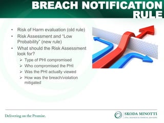BREACH NOTIFICATION
RULE
• Risk of Harm evaluation (old rule)
• Risk Assessment and “Low
Probability” (new rule)
• What should the Risk Assessment
look for?





Type of PHI compromised
Who compromised the PHI
Was the PHI actually viewed
How was the breach/violation
mitigated

 