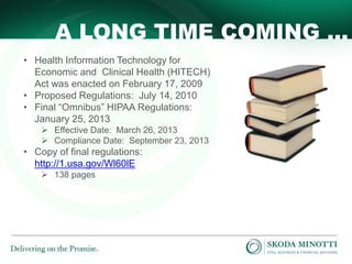 A LONG TIME COMING …
• Health Information Technology for
Economic and Clinical Health (HITECH)
Act was enacted on February 17, 2009
• Proposed Regulations: July 14, 2010
• Final “Omnibus” HIPAA Regulations:
January 25, 2013
 Effective Date: March 26, 2013
 Compliance Date: September 23, 2013

• Copy of final regulations:
http://1.usa.gov/Wl60lE
 138 pages

 