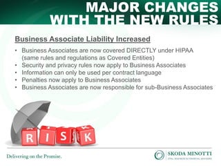 MAJOR CHANGES
WITH THE NEW RULES
Business Associate Liability Increased
• Business Associates are now covered DIRECTLY under HIPAA
(same rules and regulations as Covered Entities)
• Security and privacy rules now apply to Business Associates
• Information can only be used per contract language
• Penalties now apply to Business Associates
• Business Associates are now responsible for sub-Business Associates

 
