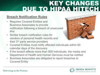 KEY CHANGES
DUE TO HIPAA HITECH
Breach Notification Rules
• Requires Covered Entities and
Business Associates to provide
notification following a breach of unsecured
PHI
• Similar breach notification rules for
vendors of personal health records and
their 3rd party service providers
• Covered Entities must notify affected individuals within 60
calendar days of the discovery
• If the breach effects more than 500 individuals, the media and
Department of Health and Human Services must be notified
• Business Associates are obligated to report breaches to
Covered Entity

 