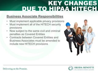KEY CHANGES
DUE TO HIPAA HITECH
Business Associate Responsibilities
• Must implement applicable privacy provisions
• Must implement all of the HITECH security
provisions
• Now subject to the same civil and criminal
penalties as Covered Entities
• Contracts between Covered Entities and
Business Associates must be amended to
include new HITECH provisions

 
