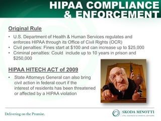 HIPAA COMPLIANCE
& ENFORCEMENT
Original Rule
• U.S. Department of Health & Human Services regulates and
enforces HIPAA through its Office of Civil Rights (OCR)
• Civil penalties: Fines start at $100 and can increase up to $25,000
• Criminal penalties: Could include up to 10 years in prison and
$250,000

HIPAA HITECH ACT of 2009
• State Attorneys General can also bring
civil action in federal court if the
interest of residents has been threatened
or affected by a HIPAA violation

 