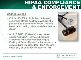 HIPAA COMPLIANCE
& ENFORCEMENT
Consequences
• October 26, 2009: (Little Rock, Arkansas)
sentencing of three healthcare workers who
pled guilty to misdemeanor HIPAA violations
based on accessing patient records without any
reason
• April 27, 2010: (California) press release
entitled “Ex-UCLA Healthcare Employee
Sentenced to Federal Prison for Illegally
Peeking at Patient Records” – first person to be
convicted and imprisoned for HIPAA offenses
based only on unauthorized access of PHI

 