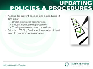 UPDATING
POLICIES & PROCEDURES
• Assess the current policies and procedures (if
they exist)
 Breach notification requirements
 Incident management procedures
 Training requirements and procedures

• Prior to HITECH, Business Associates did not
need to produce documentation

 