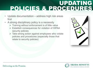 UPDATING
POLICIES & PROCEDURES
• Update documentation – address high risk areas
first
• A strong disciplinary policy is a necessity
 Training without enforcement is of little value
 Establish consequences for violation of HIPAA
security policies
 Take strong action against employees who violate
policies and procedures (especially those that
relate to security policies)

 