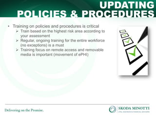 UPDATING
POLICIES & PROCEDURES
• Training on policies and procedures is critical
 Train based on the highest risk area according to
your assessment
 Regular, ongoing training for the entire workforce
(no exceptions) is a must
 Training focus on remote access and removable
media is important (movement of ePHI)

 