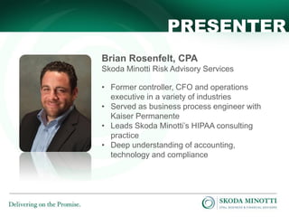 PRESENTER
Brian Rosenfelt, CPA
Skoda Minotti Risk Advisory Services
• Former controller, CFO and operations
executive in a variety of industries
• Served as business process engineer with
Kaiser Permanente
• Leads Skoda Minotti’s HIPAA consulting
practice
• Deep understanding of accounting,
technology and compliance

 