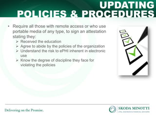 UPDATING
POLICIES & PROCEDURES
• Require all those with remote access or who use
portable media of any type, to sign an attestation
stating they:
 Received the education
 Agree to abide by the policies of the organization
 Understand the risk to ePHI inherent in electronic
use
 Know the degree of discipline they face for
violating the policies

 