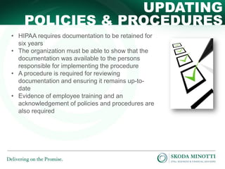 UPDATING
POLICIES & PROCEDURES
• HIPAA requires documentation to be retained for
six years
• The organization must be able to show that the
documentation was available to the persons
responsible for implementing the procedure
• A procedure is required for reviewing
documentation and ensuring it remains up-todate
• Evidence of employee training and an
acknowledgement of policies and procedures are
also required

 