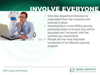 INVOLVE EVERYONE
• Interview department directors to
understand their risk concerns and
controls in place
• Including them in the HIPAA security
processes helps to ensure they will be
educated and “on-board” with the
controls you recommend
• People are the most important
component of an effective security
program

 