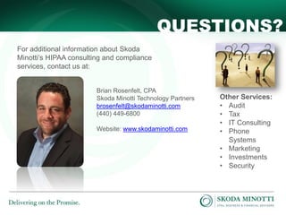 QUESTIONS?
For additional information about Skoda
Minotti’s HIPAA consulting and compliance
services, contact us at:

Brian Rosenfelt, CPA
Skoda Minotti Technology Partners
brosenfelt@skodaminotti.com
(440) 449-6800
Website: www.skodaminotti.com

Other Services:
• Audit
• Tax
• IT Consulting
• Phone
Systems
• Marketing
• Investments
• Security

 