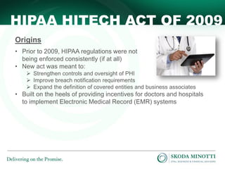 HIPAA HITECH ACT OF 2009
Origins
• Prior to 2009, HIPAA regulations were not
being enforced consistently (if at all)
• New act was meant to:
 Strengthen controls and oversight of PHI
 Improve breach notification requirements
 Expand the definition of covered entities and business associates

• Built on the heels of providing incentives for doctors and hospitals
to implement Electronic Medical Record (EMR) systems

 