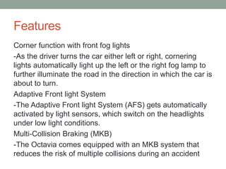 Features 
Corner function with front fog lights 
-As the driver turns the car either left or right, cornering 
lights automatically light up the left or the right fog lamp to 
further illuminate the road in the direction in which the car is 
about to turn. 
Adaptive Front light System 
-The Adaptive Front light System (AFS) gets automatically 
activated by light sensors, which switch on the headlights 
under low light conditions. 
Multi-Collision Braking (MKB) 
-The Octavia comes equipped with an MKB system that 
reduces the risk of multiple collisions during an accident 
 
