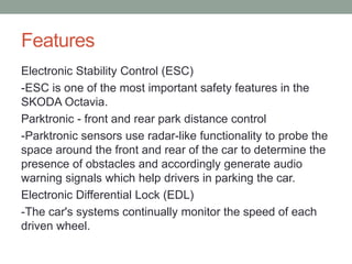 Features 
Electronic Stability Control (ESC) 
-ESC is one of the most important safety features in the 
SKODA Octavia. 
Parktronic - front and rear park distance control 
-Parktronic sensors use radar-like functionality to probe the 
space around the front and rear of the car to determine the 
presence of obstacles and accordingly generate audio 
warning signals which help drivers in parking the car. 
Electronic Differential Lock (EDL) 
-The car's systems continually monitor the speed of each 
driven wheel. 
 