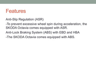 Features 
Anti-Slip Regulation (ASR) 
-To prevent excessive wheel spin during acceleration, the 
SKODA Octavia comes equipped with ASR. 
Anti-Lock Braking System (ABS) with EBD and HBA 
-The SKODA Octavia comes equipped with ABS. 
 