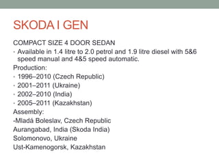 SKODA I GEN 
COMPACT SIZE 4 DOOR SEDAN 
• Available in 1.4 litre to 2.0 petrol and 1.9 litre diesel with 5&6 
speed manual and 4&5 speed automatic. 
Production: 
• 1996–2010 (Czech Republic) 
• 2001–2011 (Ukraine) 
• 2002–2010 (India) 
• 2005–2011 (Kazakhstan) 
Assembly: 
-Mladá Boleslav, Czech Republic 
Aurangabad, India (Skoda India) 
Solomonovo, Ukraine 
Ust-Kamenogorsk, Kazakhstan 
 