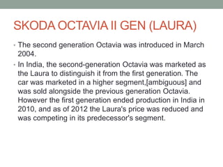 SKODA OCTAVIA II GEN (LAURA) 
• The second generation Octavia was introduced in March 
2004. 
• In India, the second-generation Octavia was marketed as 
the Laura to distinguish it from the first generation. The 
car was marketed in a higher segment,[ambiguous] and 
was sold alongside the previous generation Octavia. 
However the first generation ended production in India in 
2010, and as of 2012 the Laura's price was reduced and 
was competing in its predecessor's segment. 
 