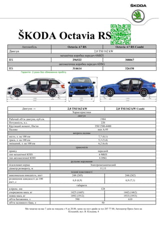 ŠKODA Octavia RS
Автомобіль

Двигун

Octavia A7 RS

Octavia A7 RS Combi

2,0 TSI/162 kW
механічна коробка передач 6МКП
296522
автоматична коробка передач 6DSG
314614

RS
RS

308067
326150

Гарантія: 2 роки без обмеження пробігу

Двигуни →

2,0 TSI/162 kW

2,0 TSI/162 kW Combi

Характеристики
двигун
Рабочий об'єм двигуна, куб.см.
Потужність, к.с.
Крутящий момент, Нм/хв
Паливо

1984
220
350/1500-4400
min A-95
витрата палива

місто, л. на 100 км
траса, л. на 100 км
змішаний, л. на 100 км

7,7 (8,1)
5,3 (5,4)
6,2 (6,4)
трансмісія

привід
тип механічної КПП
тип автоматичної КПП
підсилювач керма
діаметр розвороту, м
максимальна швидкість, км/г
розвинення швидкості до 100
км/г, с

передній
6 МКП
6 DSG
рульове керування
Электромеханический
11,13
ходові властивості
248 (245)
6,8 (6,9)

244 (242)
6,9 (7,1)

габарити
кліренс, мм
споряджена маса, кг
повна маса, кг
об'єм багажника, л
об'єм паливного бака, л

128
1425 (1445)
1892 (1912)
590

1442 (1462)
1933 (1953)
610
50

Ми чекаємо на вас 7 днів на тиждень з 9 до 20.00, запис на тест-драйв за тел 207 77 00, Автоцентр Прага Авто на
Кільцевій, вул. В. Кільцева, 4

 