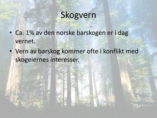 Skogvern
• Ca. 1% av den norske barskogen er i dag
  vernet.
• Vern av barskog kommer ofte i konflikt med
  skogeiernes interesser.
 